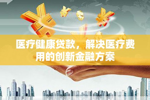 团风医疗健康贷款，解决医疗费用的创新金融方案